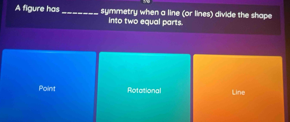 7/10
A figure has_ symmetry when a line (or lines) divide the shape
into two equal parts.
Point Rotational Line