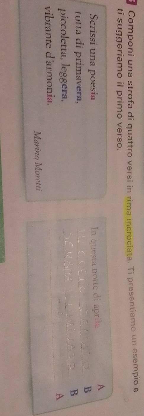 Componi una strofa di quattro versi in rima incrociata. Ti presentiamo un esempio e 
ti suggeriamo il primo verso. 
A 
Scrissí una poesia 
In questa notte di aprile 
B 
_ 
tutta di primavera, 
_ 
B 
_ 
piccoletta, leggera, 
A 
vibrante d’armonia. 
Marino Moretti