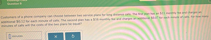 Customers of a phone company can choose between two service plans for long distance calls. The first plan has an $11 monthly fee and charges an 
additional $0.12 for each minute of calls. The second plan has a $16 monthly fee and charges an additional $0.07 for each minute of calls. For how many
minutes of calls will the costs of the two plans be equal?
minutes