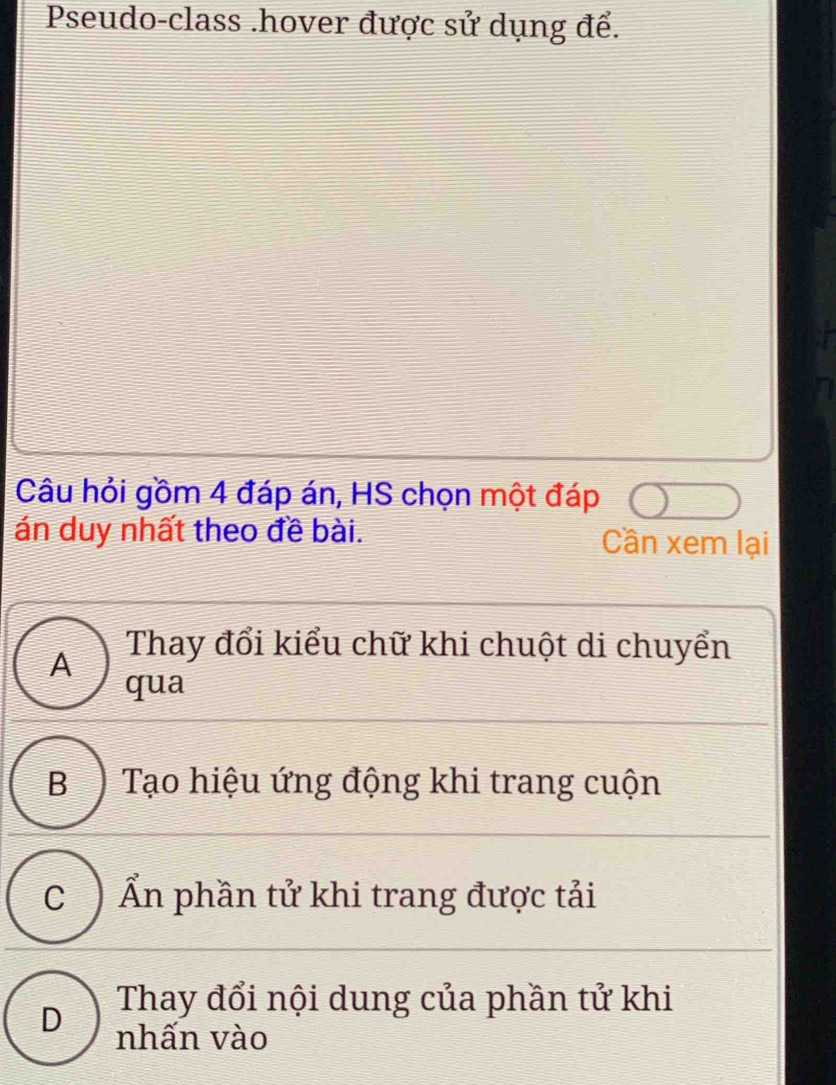 Pseudo-class .hover được sử dụng để.
Câu hỏi gồm 4 đáp án, HS chọn một đáp
án duy nhất theo đề bài. Cần xem lại
A
Thay đổi kiểu chữ khi chuột di chuyển
qua
B) Tạo hiệu ứng động khi trang cuộn
C ) Ẩn phần tử khi trang được tải
D Thay đổi nội dung của phần tử khi
nhấn vào