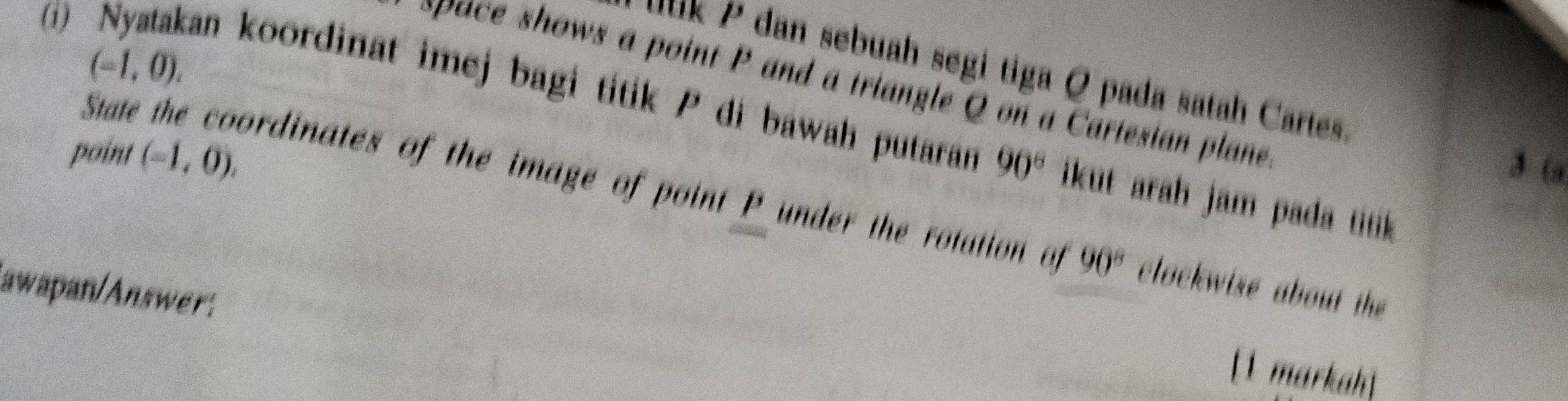 (-1,0). 
u u k P dan sebuah segi tiga Q pada satah Cartes 
i) Nyatakan koordinat imej bagi titik P di bawah putaran pace shows a point P and a triangle Q on a Cartesian plane 
point (-1,0). 
3 (
90° ikut arah jam pada tiik 
State the coordinates of the image of point P under the rotation of 90° clockwise about the 
awapan/Answer. 
[1 markah]