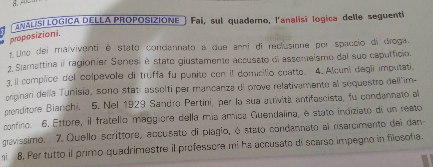 ANALISI LOGICA DELLA PROPOSIZIONE ) Fai, sul quaderno, l'analisi logica delle seguenti 
proposizioni. 
1. Uno dei malviventi è stato condannato a due anni di reclusione per spaccio di droga. 
2. Stamattina il ragionier Senesi è stato giustamente accusato di assenteismo dal suo capufficio. 
3. ll complice del colpevole di truffa fu punito con il domicilio coatto. 4. Alcuni degli imputati, 
originari della Tunisia, sono stati assolti per mancanza di prove relativamente al sequestro dell’im- 
prenditore Bianchi. 5. Nel 1929 Sandro Pertini, per la sua attività antifascista, fu condannato al 
confino. 6. Ettore, il fratello maggiore della mia amica Guendalina, è stato indiziato di un reato 
gravissimo. 7. Quello scrittore, accusato di plagio, è stato condannato al risarcimento dei dan- 
ni. 8. Per tutto il primo quadrimestre il professore mi ha accusato di scarso impegno in filosofia.