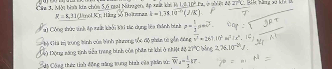 Một bình kín chứa 5, 6 mol Nitrogen, áp suất khí là 1,0.10^6Pa, , ở nhiệt độ 27°C , Biệt hãng số khí lá
R=8,31 (J/mol.K); Hằng số Boltzman k=1,38.10^(-23)(J/K). 
a) Công thức tính áp suất khối khí tác dụng lên thành bình p= 1/3 mu moverline v^2. 
b) Giá trị trung bình của bình phương tốc độ phân tử gần đúng overline v^2approx 267.10^3m^2/s
c) Động năng tịnh tiến trung bình của phân tử khí ở nhiệt độ 27°C bằng 2,76.10^(-21)J. 
d) Công thức tỉnh động năng trung bình của phân tử: overline W_d= 1/3 kT.