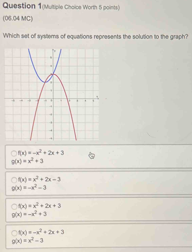 Question 1(Multiple Choice Worth 5 points)
(06.04 MC)
Which set of systems of equations represents the solution to the graph?
f(x)=-x^2+2x+3
g(x)=x^2+3
f(x)=x^2+2x-3
g(x)=-x^2-3
f(x)=x^2+2x+3
g(x)=-x^2+3
f(x)=-x^2+2x+3
g(x)=x^2-3