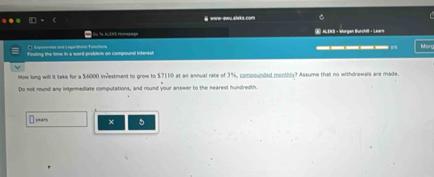 www-awu.aleks.com 
) Oo To ALEKS Homepage A ALEKS - Morgan Burchill - Learn 
O Exponential and Legaritosic Function 0/5 Morg 
Finding the time in a word problem on compound interest 
How long will it take for a $6000 investment to grow to $7110 at an annual rate of 3%, compounded monthly? Assume that no withdrawals are made. 
Do not round any intermediate computations, and round your answer to the nearest hundredth.
years
× 5