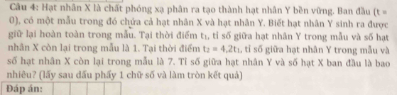 Hạt nhân X là chất phóng xạ phân ra tạo thành hạt nhân Y bền vững. Ban đầu (t=
0), có một mẫu trong đó chứa cả hạt nhân X và hạt nhân Y. Biết hạt nhân Y sinh ra được 
giữ lại hoàn toàn trong mẫu. Tại thời điểm t₁, tỉ số giữa hạt nhân Y trong mẫu và số hạt 
nhân X còn lại trong mẫu là 1. Tại thời điểm t_2=4,2t_1 , tỉ số giữa hạt nhân Y trong mẫu và 
số hạt nhân X còn lại trong mẫu là 7. Tỉ số giữa hạt nhân Y và số hạt X ban đầu là bao 
nhiêu? (lấy sau dấu phẩy 1 chữ số và làm tròn kết quả) 
Đáp án: