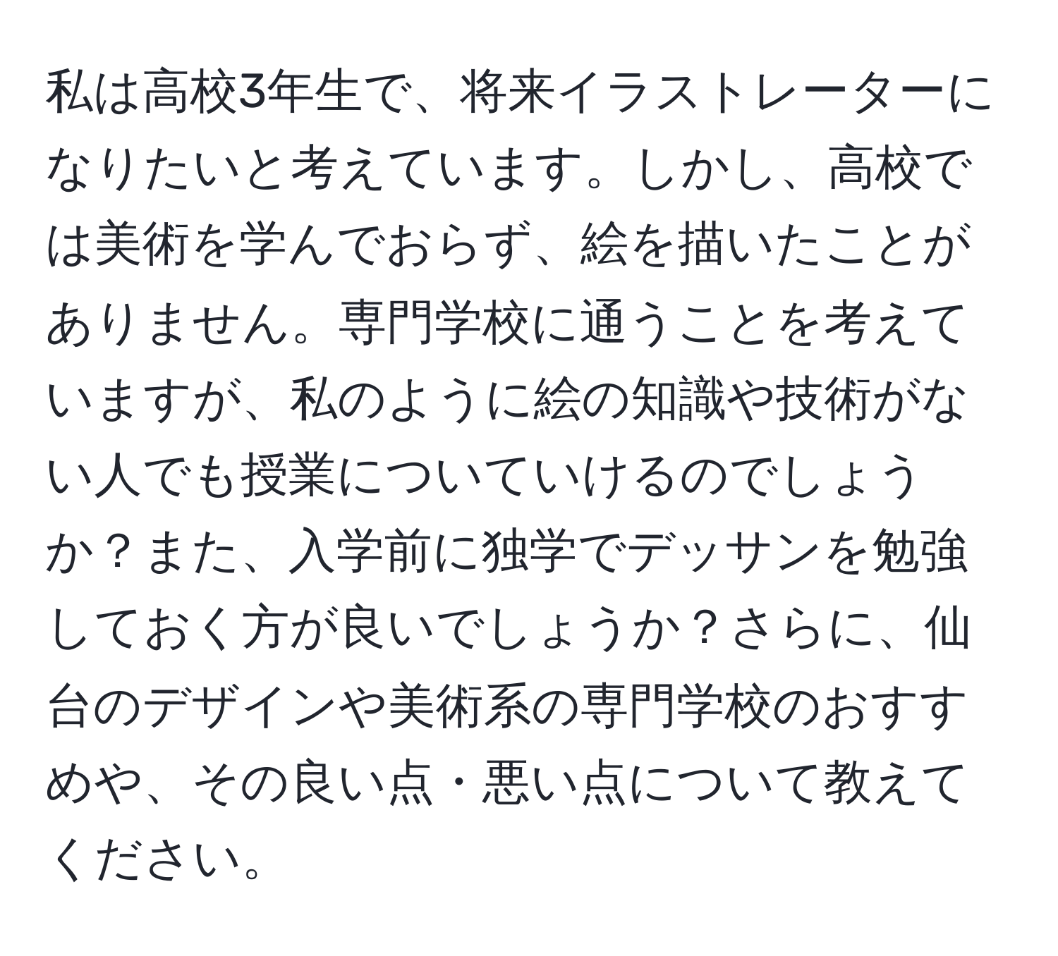 私は高校3年生で、将来イラストレーターになりたいと考えています。しかし、高校では美術を学んでおらず、絵を描いたことがありません。専門学校に通うことを考えていますが、私のように絵の知識や技術がない人でも授業についていけるのでしょうか？また、入学前に独学でデッサンを勉強しておく方が良いでしょうか？さらに、仙台のデザインや美術系の専門学校のおすすめや、その良い点・悪い点について教えてください。