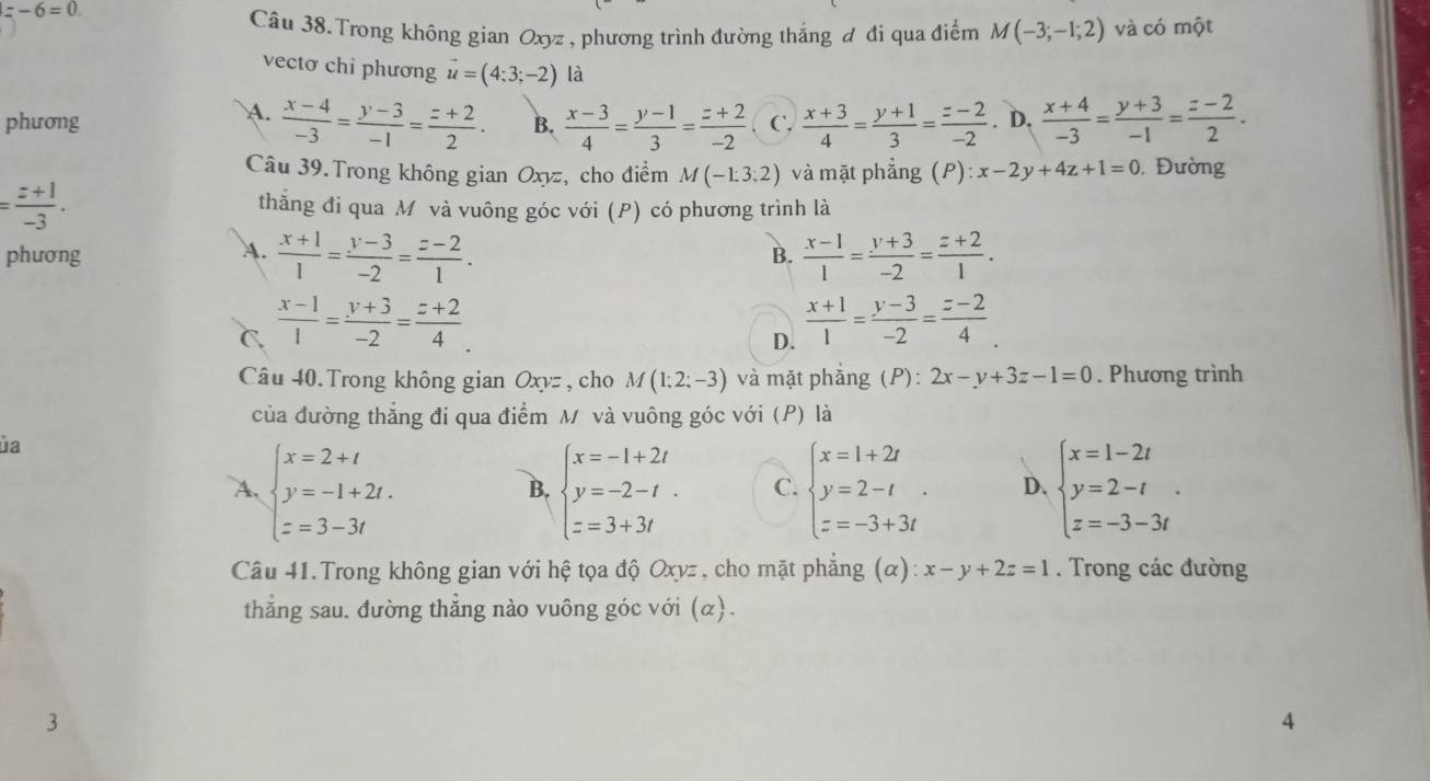 =-6=0.
Câu 38.Trong không gian Oxyz , phương trình đường thắng đ đi qua điểm M(-3;-1;2) và có một
vectơ chi phương vector u=(4:3;-2) là
A.
phương  (x-4)/-3 = (y-3)/-1 = (z+2)/2 . B.  (x-3)/4 = (y-1)/3 = (z+2)/-2  C.  (x+3)/4 = (y+1)/3 = (z-2)/-2 . D.  (x+4)/-3 = (y+3)/-1 = (z-2)/2 .
Câu 39.Trong không gian Oxyz, cho điểm M(-1;3;2) và mặt phẳng (P): x-2y+4z+1=0. Đường
= (z+1)/-3 . thẳăng đi qua M và vuông góc với (P) có phương trình là
A.  (x+1)/1 = (y-3)/-2 = (z-2)/1 .
phương B.  (x-1)/1 = (y+3)/-2 = (z+2)/1 .
C.  (x-1)/1 = (y+3)/-2 = (z+2)/4 .
D.  (x+1)/1 = (y-3)/-2 = (z-2)/4 .
Câu 40. Trong không gian Oxyz , cho M(1;2;-3) và mặt phẳng (P): 2x-y+3z-1=0. Phương trình
của đường thẳng đi qua điểm M và vuông góc với (P) là
ủa
A. beginarrayl x=2+t y=-1+2t. z=3-3tendarray. beginarrayl x=-1+2t y=-2-t. z=3+3tendarray. C. beginarrayl x=1+2t y=2-t z=-3+3tendarray. . D. beginarrayl x=1-2t y=2-t z=-3-3tendarray. .
B.
Câu 41.Trong không gian với hệ tọa độ Oxyz , cho mặt phẳng (α): x-y+2z=1. Trong các đường
thẳng sau. đường thẳng nào vuông góc với (α).
3
4