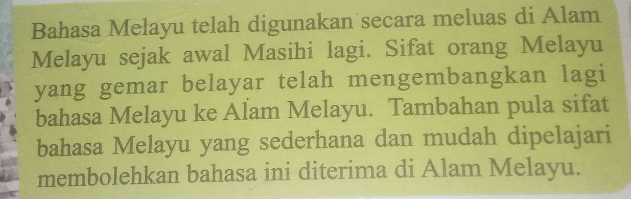 Bahasa Melayu telah digunakan secara meluas di Alam 
Melayu sejak awal Masihi lagi. Sifat orang Melayu 
yang gemar belayar telah mengembangkan lagi 
bahasa Melayu ke Alam Melayu. Tambahan pula sifat 
bahasa Melayu yang sederhana dan mudah dipelajari 
membolehkan bahasa ini diterima di Alam Melayu.