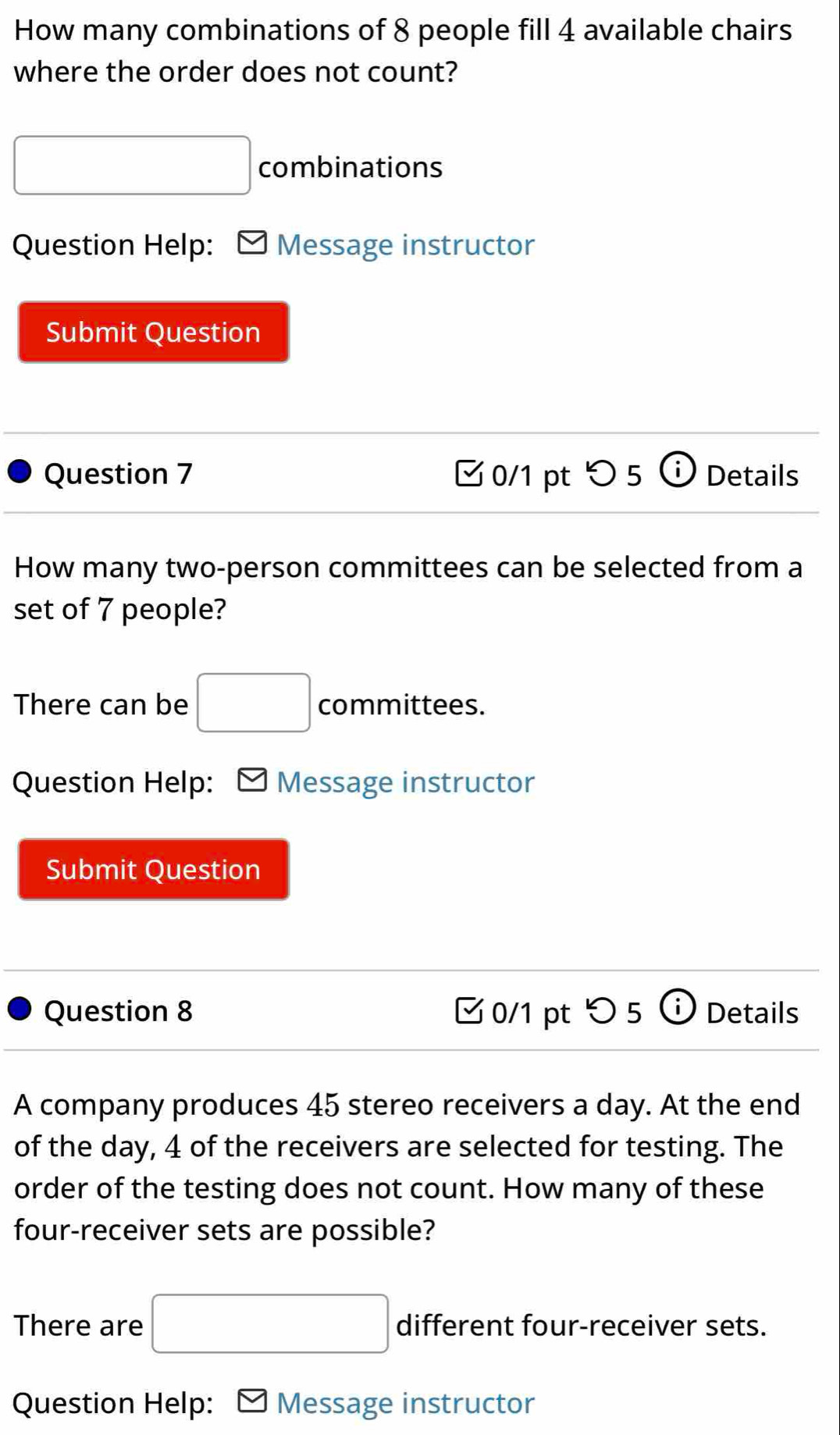 How many combinations of 8 people fill 4 available chairs 
where the order does not count? 
□ combinations 
Question Help: Message instructor 
Submit Question 
Question 7 0/1 pt > 5 Details 
How many two-person committees can be selected from a 
set of 7 people? 
There can be □ committees. 
Question Help: M Message instructor 
Submit Question 
Question 8 □0/1 pt > 5 i Details 
a 
A company produces 45 stereo receivers a day. At the end 
of the day, 4 of the receivers are selected for testing. The 
order of the testing does not count. How many of these 
four-receiver sets are possible? 
There are □ different four-receiver sets. 
Question Help: Message instructor