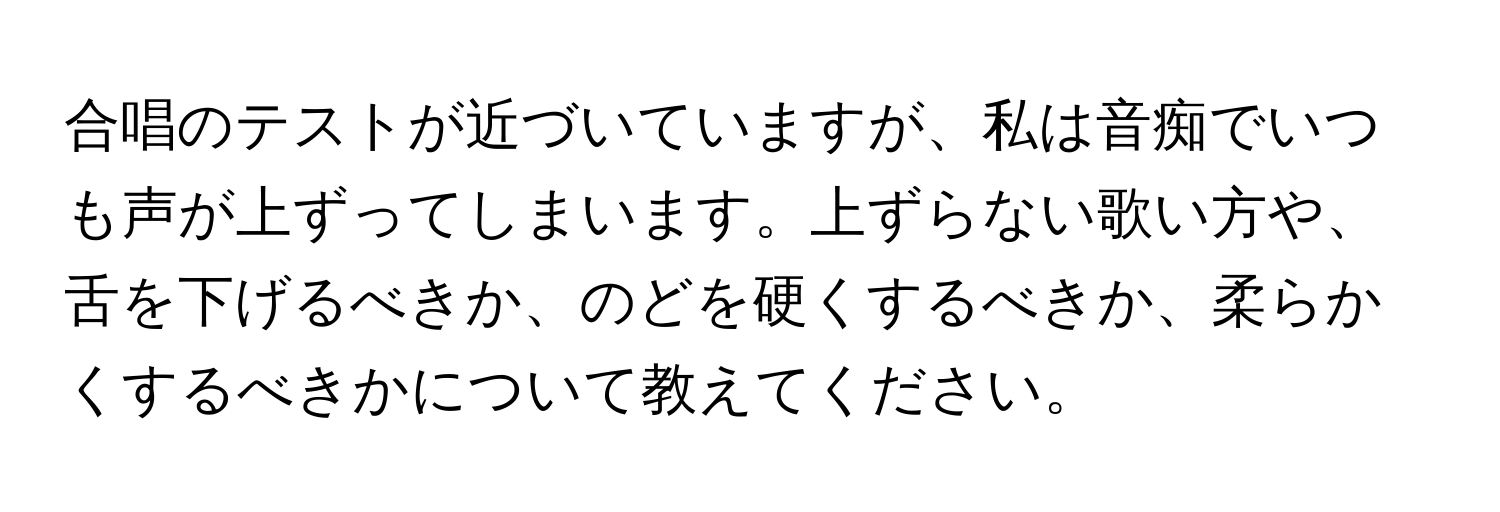 合唱のテストが近づいていますが、私は音痴でいつも声が上ずってしまいます。上ずらない歌い方や、舌を下げるべきか、のどを硬くするべきか、柔らかくするべきかについて教えてください。