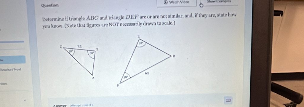 Watch Video Show Examples
Question
Determine if triangle ABC and triangle DEF are or are not similar, and, if they are, state how
you know. (Note that figures are NOT necessarily drawn to scale.)
x
Flowchart, Proof
 
tions
Answer Attempt 1 out of 2