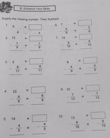 Enhance Your Skills 
Supply the missing number. Then Subtract. 
6. 7=□
1. 5=□ - 5/8 =- 5/8 
4-4 4
2. 12=□ 7. 15=□
- 7/9 =- 7/9  - 9/10 =- 9/10  _ 
3. 5=□ 9=□
- 6/11 =- 6/11  - 4/9 =- 4/9 
_ 
_ 
4. beginarrayr 25=□  - 6/8 =- 6/8 endarray
9. 10=□
_
- 7/13 =- 7/13 
_ 
_ 
5. 14=□ 10. 13=□
_
- 4/5 =- 4/5  - 8/19 =- 8/19  __ 
_