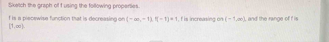 Sketch the graph of f using the following properties.
f is a piecewise function that is decreasing on (-∈fty ,-1), f(-1)=1 , f is increasing on (-1,∈fty ) , and the range of f is
[1,∈fty ).