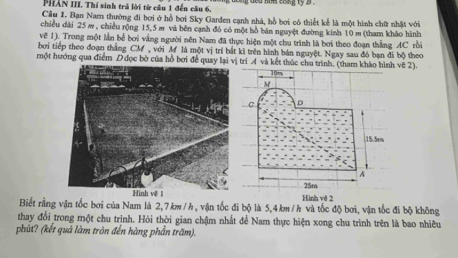 PHẢN III. Thí sinh trả lời từ cầu 1 đến câu 6, ong ded non cong ty b . 
Câu 1. Bạn Nam thường đi bơi ở hồ bơi Sky Garden cạnh nhà, hồ bơi có thiết kế là một hình chữ nhật với 
chiều đài 25m , chiều rộng 15,5 m và bên cạnh đó có một hồ bán nguyệt đường kính 10 m (tham khảo hình 
vẽ 1). Trong một lần bể bơi vắng người nên Nam đã thực hiện một chu trình là bơi theo đoạn thẳng AC rồi 
bởi tiếp theo đoạn thẳng CM, với M là một vị trí bắt kì trên hình bán nguyệt. Ngay sau đó bạn đi bộ theo 
một hướng qua điểm D đọc bờ của hồ bơi để quay lại vị trí A và kết thúc chu trình. (tham khảo hình vẽ 2).
10m
M
C D
15.5rn
A
25m
Hình vẽ 2 
Biết rằng vận tốc bơi của Nam là 2,7 km / h, vận tốc đi bộ là 5,4km / h và tốc độ bơi, vận tốc đi bộ không 
thay đổi trong một chu trình. Hỏi thời gian chậm nhất để Nam thực hiện xong chu trình trên là bao nhiêu 
phút? (kết quả làm tròn đến hàng phần trăm).