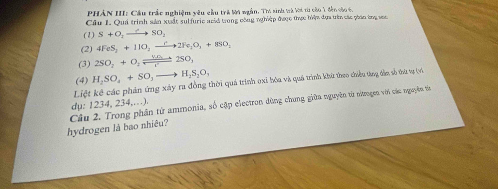 PHẢN III: Câu trắc nghiệm yêu cầu trả lời ngắn. Thí sinh trả lời từ câu 1 đến câu 6. 
Câu 1. Quá trình sản xuất sulfuric acid trong công nghiệp được thực hiện dựa trên các phản ứng sau: 
(1) S+O_2to SO_2
(2) 4FeS_2+11O_2to 2Fe_2O_3+8SO_2
(3) 2SO_2+O_2leftharpoons 2SO_3
(4) H_2SO_4+SO_3to H_2S_2O_7
Liệt kê các phản ứng xảy ra đồng thời quá trình oxi hóa và quá trình khứ theo chiều tăng dằn số thứ tự (ví 
Câu 2. Trong phân tử ammonia, số cặp electron dùng chung giữa nguyên tử nitrogen với các nguyên tử dụ: 1234, 234,…). 
hydrogen là bao nhiêu?