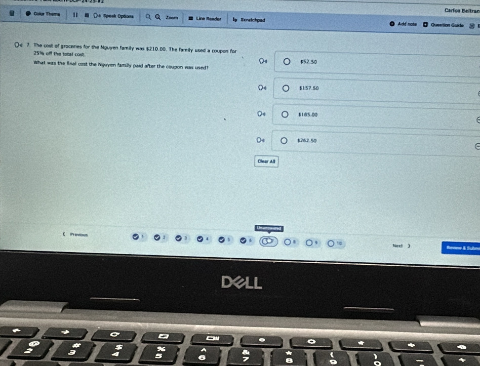 Carlos Beitran
Color Theme 1 Speak Options Zoomn Line Reader Scratchped Question Guide
Add note
De 7. The cost of groceries for the Nguyen family was $210.00. The family used a coupon for
25% off the total cost.
$52.50
What was the final cost the Nguyen family paid after the coupon was used?
$157.50
$185.00
$262 50
Clear All
《 Previous Renw & Subn
ext )