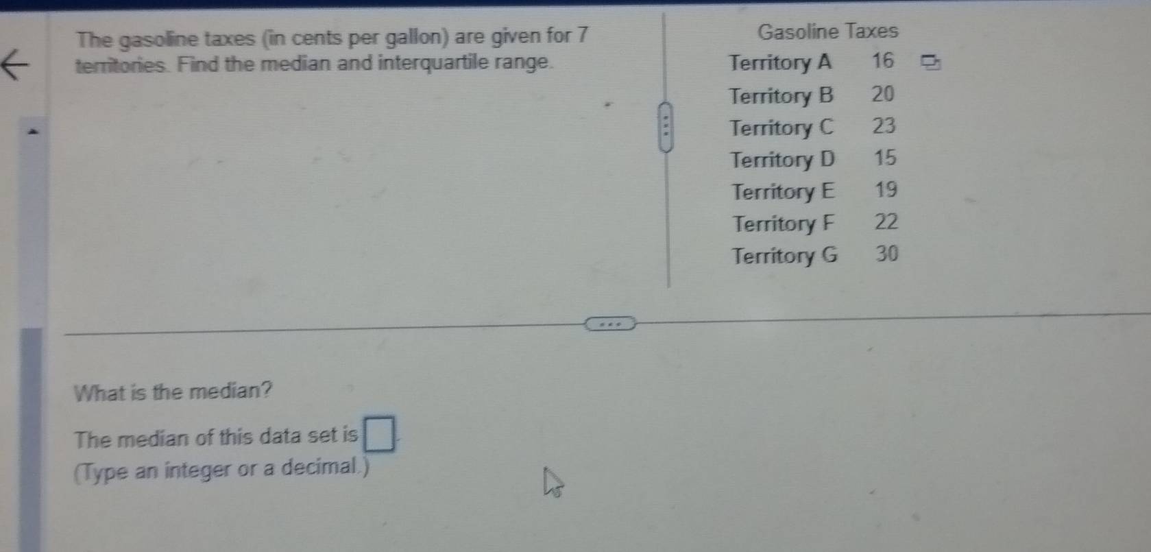 The gasoline taxes (in cents per gallon) are given for 7 Gasoline Taxes
territories. Find the median and interquartile range. Territory A 16
Territory B 20
Territory C 23
Territory D 15
Territory E 19
Territory F 22
Territory G 30
What is the median?
The median of this data set is □ 
(Type an integer or a decimal.)