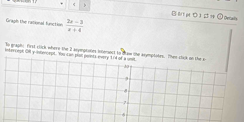 < > 
B 0/1 pt つ3 ạ 19 Details 
Graph the rational function  (2x-3)/x+4 
To graph: first click where the 2 asymptotes intersect to draw the asymptotes. T 
intercept OR y-intercept. You can plot points