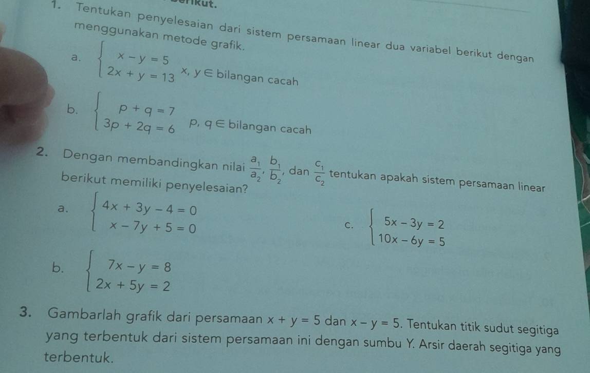 erikut. 
1. Tentukan penyelesaian dari sistem persamaan linear dua variabel berikut dengan 
menggunakan metode grafik. 
a. beginarrayl x-y=5 2x+y=13endarray. x, y∈ bilangan cacah 
b. beginarrayl p+q=7 3p+2q=6endarray. p, q∈ bilangan cacah 
2. Dengan membandingkan nilai frac a_1a_2,frac b_1b_2 , dan frac C_1C_2 tentukan apakah sistem persamaan linear 
berikut memiliki penyelesaian? 
a. beginarrayl 4x+3y-4=0 x-7y+5=0endarray.
C. beginarrayl 5x-3y=2 10x-6y=5endarray.
b. beginarrayl 7x-y=8 2x+5y=2endarray.
3. Gambarlah grafik dari persamaan x+y=5 dan x-y=5. Tentukan titik sudut segitiga 
yang terbentuk dari sistem persamaan ini dengan sumbu Y. Arsir daerah segitiga yang 
terbentuk.