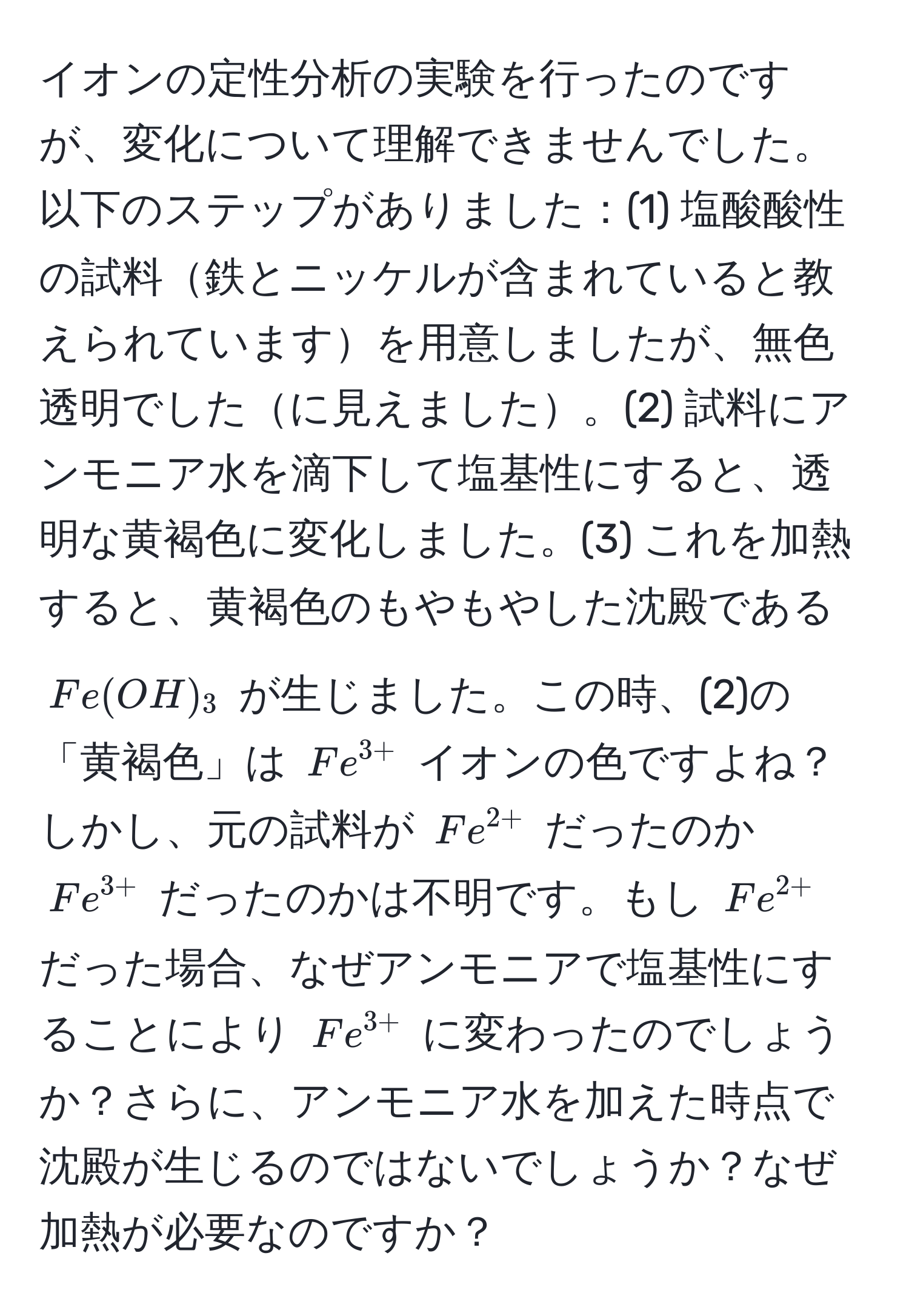 イオンの定性分析の実験を行ったのですが、変化について理解できませんでした。以下のステップがありました：(1) 塩酸酸性の試料鉄とニッケルが含まれていると教えられていますを用意しましたが、無色透明でしたに見えました。(2) 試料にアンモニア水を滴下して塩基性にすると、透明な黄褐色に変化しました。(3) これを加熱すると、黄褐色のもやもやした沈殿である $Fe(OH)_3$ が生じました。この時、(2)の「黄褐色」は $Fe^(3+)$ イオンの色ですよね？しかし、元の試料が $Fe^(2+)$ だったのか $Fe^(3+)$ だったのかは不明です。もし $Fe^(2+)$ だった場合、なぜアンモニアで塩基性にすることにより $Fe^(3+)$ に変わったのでしょうか？さらに、アンモニア水を加えた時点で沈殿が生じるのではないでしょうか？なぜ加熱が必要なのですか？