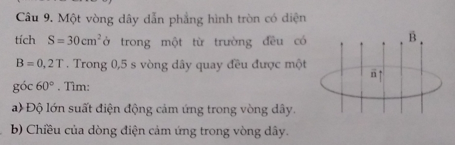 Một vòng dây dẫn phẳng hình tròn có diện 
tích S=30cm^2 ở trong một từ trường đều có
vector B
B=0,2T. Trong 0,5 s vòng dây quay đều được một 
n
g óc 60°. Tìm: 
a) Độ lớn suất điện động cảm ứng trong vòng dây. 
b) Chiều của dòng điện cảm ứng trong vòng dây.