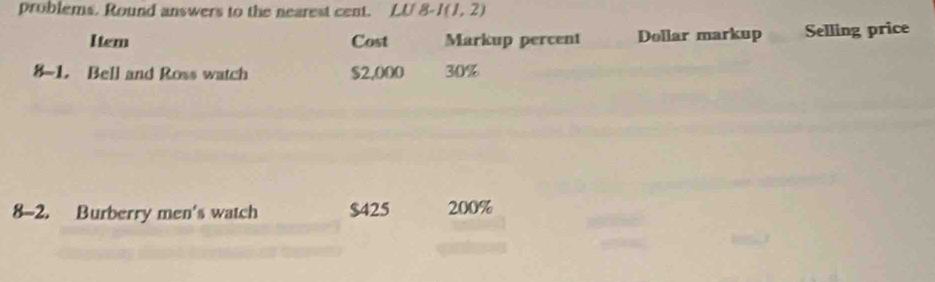 problems. Round answers to the nearest cent. LU8-I(1,2)
Item Cost Markup percent Dollar markup Selling price 
8-1. Bell and Ross watch $2,000 30%
8-2. Burberry men's watch $425 200%