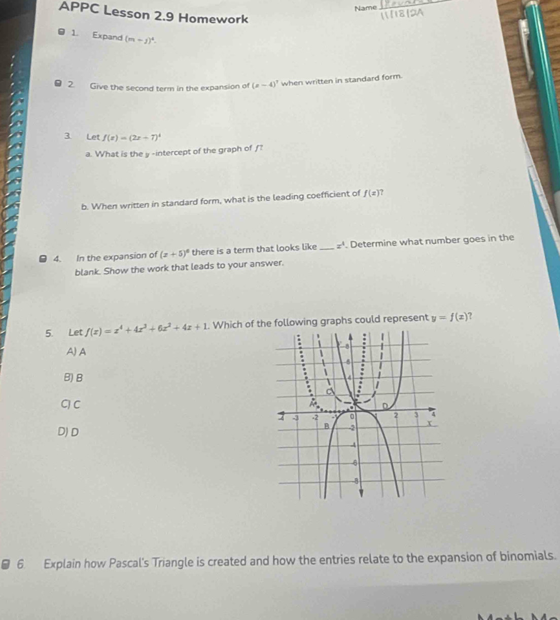 Name
_
APPC Lesson 2.9 Homework
1. Expand (m-j)^4. 
2. Give the second term in the expansion of (z-4)^7 when written in standard form.
3. Let f(x)=(2x+7)^4
a. What is the y -intercept of the graph of /?
b. When written in standard form, what is the leading coefficient of f(x) ?
4. In the expansion of (x+5)^6 there is a term that looks like_ z^4. Determine what number goes in the
blank. Show the work that leads to your answer.
5. Let f(x)=x^4+4x^3+6x^2+4x+1. Which of the following graphs could represent y=f(x) ?
A) A
B)B
CJ C
D)D
6 Explain how Pascal's Triangle is created and how the entries relate to the expansion of binomials.