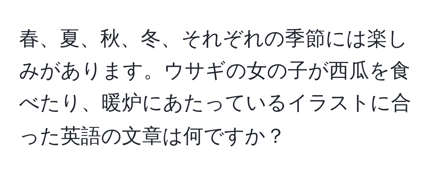 春、夏、秋、冬、それぞれの季節には楽しみがあります。ウサギの女の子が西瓜を食べたり、暖炉にあたっているイラストに合った英語の文章は何ですか？