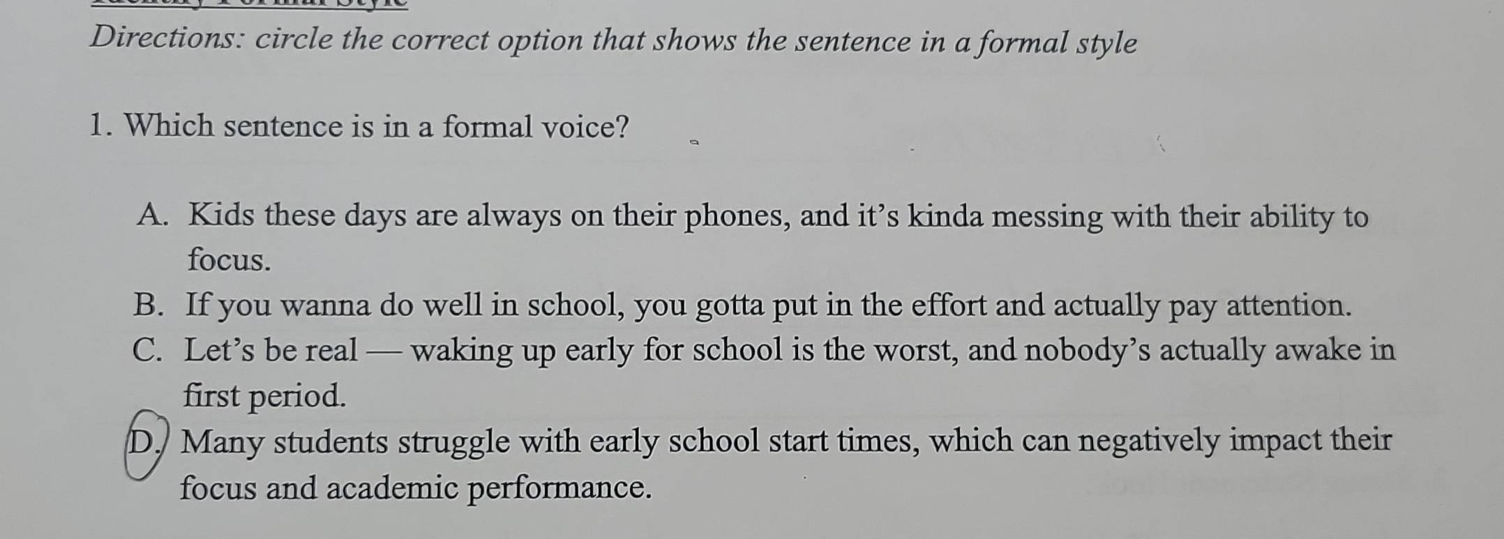 Directions: circle the correct option that shows the sentence in a formal style
1. Which sentence is in a formal voice?
A. Kids these days are always on their phones, and it’s kinda messing with their ability to
focus.
B. If you wanna do well in school, you gotta put in the effort and actually pay attention.
C. Let’s be real — waking up early for school is the worst, and nobody’s actually awake in
first period.
D. Many students struggle with early school start times, which can negatively impact their
focus and academic performance.