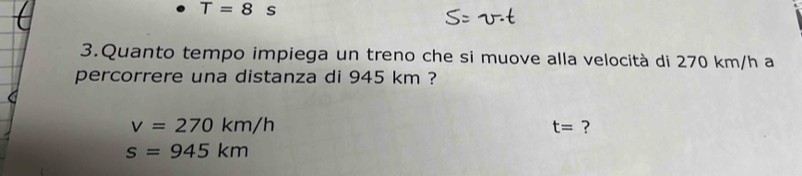 T=8s
3.Quanto tempo impiega un treno che si muove alla velocità di 270 km/h a 
percorrere una distanza di 945 km ?
v=270km/h
t= ?
s=945km