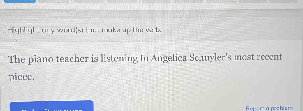 Highlight any word(s) that make up the verb. 
The piano teacher is listening to Angelica Schuyler's most recent 
piece. 
Report a problem