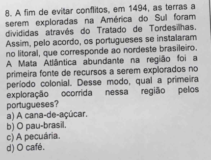 A fim de evitar conflitos, em 1494, as terras a
serem exploradas na América do Sul foram
divididas através do Tratado de Tordesilhas.
Assim, pelo acordo, os portugueses se instalaram
no litoral, que corresponde ao nordeste brasileiro.
A Mata Atlântica abundante na região foi a
primeira fonte de recursos a serem explorados no
período colonial. Desse modo, qual a primeira
exploração ocorrida nessa região pelos
portugueses?
a) A cana-de-açúcar.
b) O pau-brasil.
c) A pecuária.
d) O café.