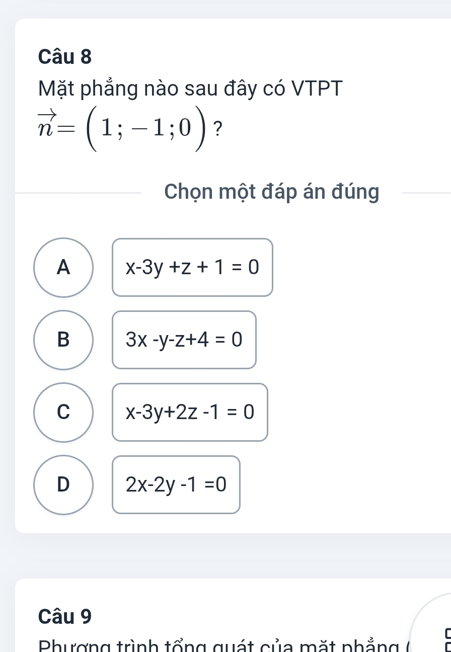 Mặt phẳng nào sau đây có VTPT
vector n=(1;-1;0) ?
Chọn một đáp án đúng
A x-3y+z+1=0
B 3x-y-z+4=0
C x-3y+2z-1=0
D 2x-2y-1=0
Câu 9
I
Phượng trình tổng quát của mặt phẳng (