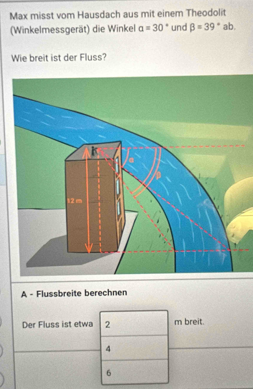 Max misst vom Hausdach aus mit einem Theodolit
(Winkelmessgerät) die Winkel a=30° und beta =39° ab.
Wie breit ist der Fluss?
A - Flussbreite berechnen
Der Fluss ist etwa 2 m breit.
4
6