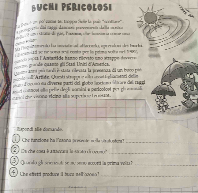 BUCHI PERICOLOSI 
Lua lerra è un po'come te: troppo Sole la può “scottare”. 
A proteggerla dai raggi dannosi provenientí dalla nostra 
stella c uno strato di gas, l'ozono, che funziona come una 
crema solare. 
Ma linquinamento ha iniziato ad attaccarlo, aprendovi dei buchi. 
Ch scienziati se ne sono resi conto per la prima volta nel 1982, 
quando sopra l'Antartide hanno rilevato uno strappo davvero 
enorme, grande quanto gli Stati Uniti d’America. 
Quattro anni più tardi è stata rilevata la presenza di un buco più 
piccolo sull’Artide. Questi strappi e altri assottigliamenti dello 
strato d’ozono su diverse parti del globo lasciano filtrare dei raggi 
solari dannosi alla pelle degli uomini e pericolosi per gli animali 
marini che vivono vicino alla superficie terrestre. 
Rispondi alle domande. 
1 Che funzione ha l’ozono presente nella stratosfera?_ 
Da che cosa è attaccato lo strato di ozono?_ 
Quando gli scienziati se ne sono accorti la prima volta?_ 
a Che effetti produce il buco nell'ozono?_