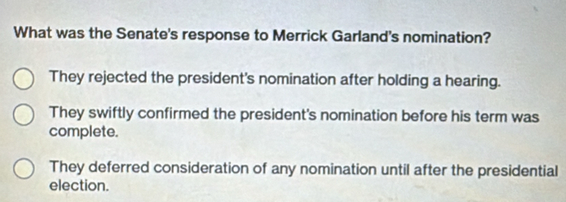 What was the Senate's response to Merrick Garland's nomination?
They rejected the president's nomination after holding a hearing.
They swiftly confirmed the president's nomination before his term was
complete.
They deferred consideration of any nomination until after the presidential
election.