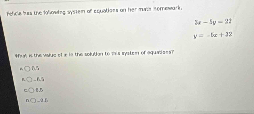 Felicia has the following system of equations on her math homework.
3x-5y=22
y=-5x+32
What is the value of x in the solution to this system of equations?
A 0.5
B. -6.5
C 6.5
D -0.5