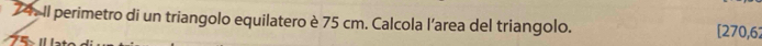 Il perimetro di un triangolo equilatero è 75 cm. Calcola l’area del triangolo. [270,62
75 ×