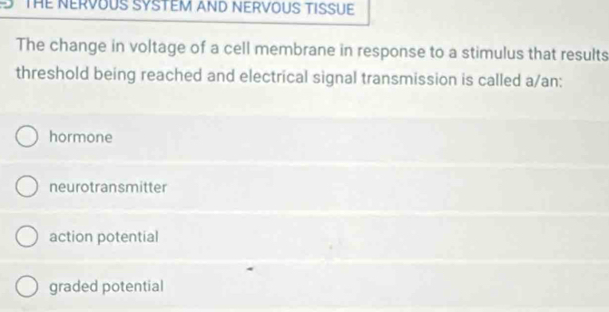 THE NERVOUS SYSTEM AND NERVOUS TISSUE
The change in voltage of a cell membrane in response to a stimulus that results
threshold being reached and electrical signal transmission is called a/an:
hormone
neurotransmitter
action potential
graded potential