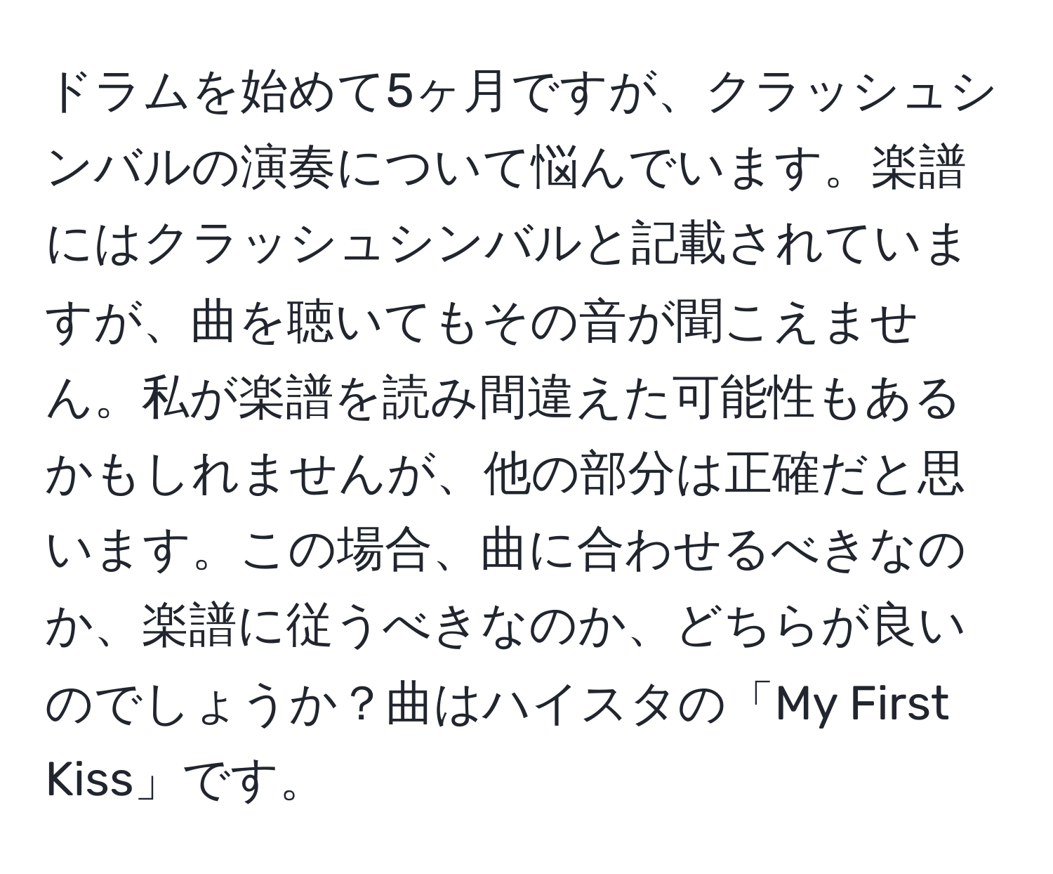 ドラムを始めて5ヶ月ですが、クラッシュシンバルの演奏について悩んでいます。楽譜にはクラッシュシンバルと記載されていますが、曲を聴いてもその音が聞こえません。私が楽譜を読み間違えた可能性もあるかもしれませんが、他の部分は正確だと思います。この場合、曲に合わせるべきなのか、楽譜に従うべきなのか、どちらが良いのでしょうか？曲はハイスタの「My First Kiss」です。