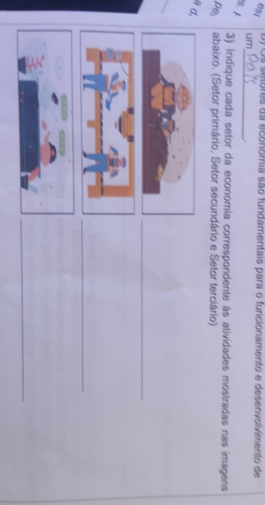 esi B) Os selores da economia são fundamentais para o funcionamento e desenvolvimento de 
um 
_. 
S. 
3) indique cada setor da economía correspondente às atividades mostradas nas imagens 
pel abaixo. (Setor primário, Setor secundário e Setor terciário) 
a d. 
_ 
_ 
_