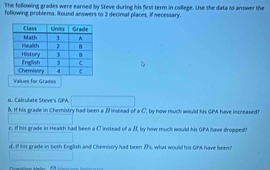 The following grades were earned by Steve during his first term in college. Use the data to answer the 
following problems. Round answers to 2 decimal places, if necessary. 
Values for Grades 
@. Calculate Steve's GPA. 100000000
b. If his grade in Chemistry had been a B instead of a C, by how much would his GPA have increased? 
c. If his grade in Health had been a C instead of a B, by how much would his GPA have dropped? 
d. If his grade in both English and Chemistry had been B's, what would his GPA have been? 
^circ  
Question Heln