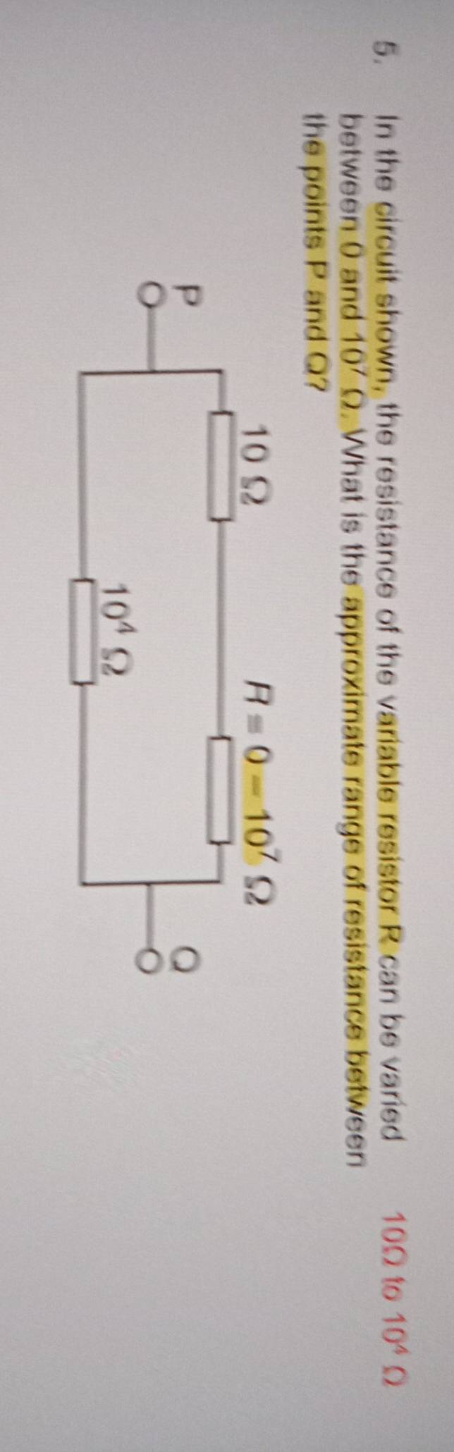 In the circuit shown, the resistance of the variable resistor R can be varied 10Ω to 10^4Omega
between 0 and 10^7Omega. What is the approximate range of resistance between
the points P and Q?