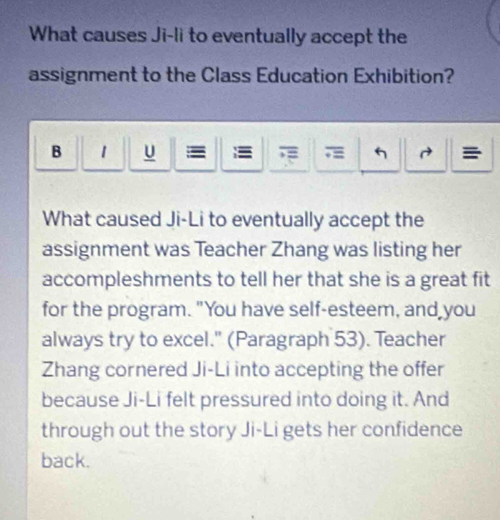 What causes Ji-li to eventually accept the 
assignment to the Class Education Exhibition? 
B 1 u = = 
What caused Ji-Li to eventually accept the 
assignment was Teacher Zhang was listing her 
accompleshments to tell her that she is a great fit 
for the program. "You have self-esteem, and you 
always try to excel." (Paragraph 53). Teacher 
Zhang cornered Ji-Li into accepting the offer 
because Ji-Li felt pressured into doing it. And 
through out the story Ji-Li gets her confidence 
back.