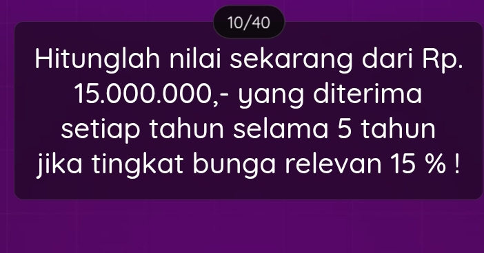 10/40 
Hitunglah nilai sekarang dari Rp.
15.000.000,- yang diterima 
setiap tahun selama 5 tahun 
jika tingkat bunga relevan 15 %!