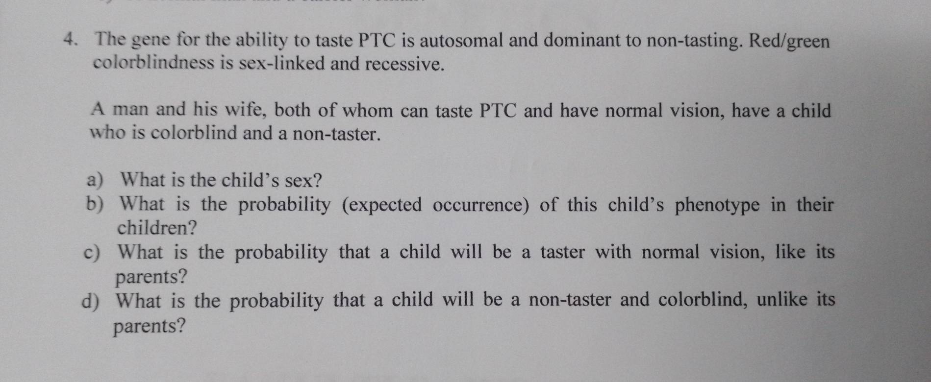 The gene for the ability to taste PTC is autosomal and dominant to non-tasting. Red/green 
colorblindness is sex-linked and recessive. 
A man and his wife, both of whom can taste PTC and have normal vision, have a child 
who is colorblind and a non-taster. 
a) What is the child’s sex? 
b) What is the probability (expected occurrence) of this child's phenotype in their 
children? 
c) What is the probability that a child will be a taster with normal vision, like its 
parents? 
d) What is the probability that a child will be a non-taster and colorblind, unlike its 
parents?