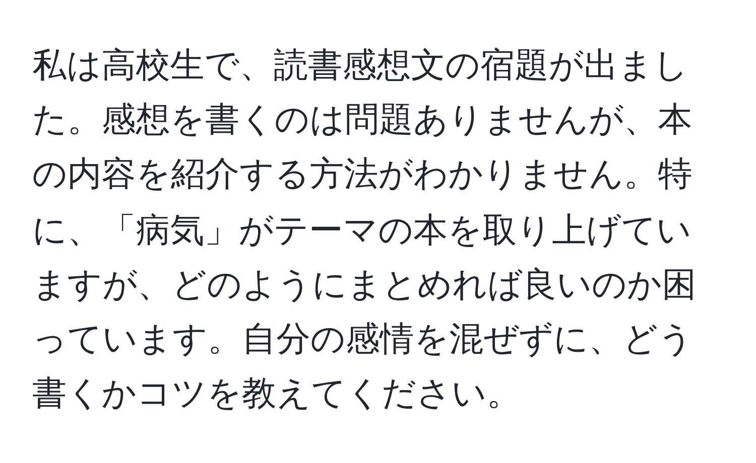 私は高校生で、読書感想文の宿題が出ました。感想を書くのは問題ありませんが、本の内容を紹介する方法がわかりません。特に、「病気」がテーマの本を取り上げていますが、どのようにまとめれば良いのか困っています。自分の感情を混ぜずに、どう書くかコツを教えてください。