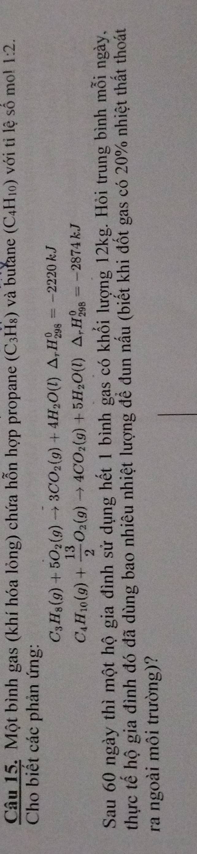 Một bình gas (khí hóa lỏng) chứa hỗn hợp propane (C_3H_8) và butane (C_4H_10) với tỉ lệ số mo! 1:2. 
Cho biết các phản ứng:
C_3H_8(g)+5O_2(g)to 3CO_2(g)+4H_2O(l)△ _rH_(298)^0=-2220kJ
C_4H_10(g)+ 13/2 O_2(g)to 4CO_2(g)+5H_2O(l)△ _rH_(298)^0=-2874kJ
Sau 60 ngày thì một hộ gia đình sử dụng hết 1 bình gas có khối lượng 12kg. Hỏi trung bình mỗi ngày, 
thực tế hộ gia đình đó đã dùng bao nhiêu nhiệt lượng để đun nấu (biết khi đốt gas có 20% nhiệt thất thoát 
ra ngoài môi trường)?