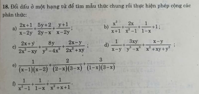 Đổi dấu ở một hạng tử để tìm mẫu thức chung rồi thực hiện phép cộng các 
phân thức: 
b) 
a)  (2x+1)/x-2y + (5y+2)/2y-x + (y+1)/x-2y ;  x^2/x+1 + 2x/x^2-1 + 1/1-x +1;. 
c)  (2x+y)/2x^2-xy + 8y/y^2-4x^2 + (2x-y)/2x^2+xy ; d)  1/x-y + 3xy/y^3-x^3 + (x-y)/x^2+xy+y^2 ; 
e)  1/(x-1)(x-2) + 2/(2-x)(3-x) + 3/(1-x)(3-x) 
f)  1/x^3-1 + 1/1-x + 1/x^2+x+1 .